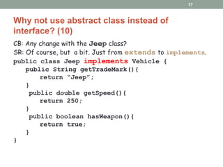 Why not use abstract class instead of
interface? (10)
CB: Any change with the Jeep class?
SR: Of course, but a bit. Just from extends to implements.
public class Jeep implements Vehicle {
public String getTradeMark(){
return “Jeep”;
}
public double getSpeed(){
return 250;
}
public boolean hasWeapon(){
return true;
}
}
17
 
