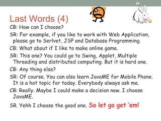 Last Words (4)
CB: How can I choose?
SR: For example, if you like to work with Web Application,
please go to Serlvet, JSP and Database Programming.
CB: What about if I like to make online game.
SR: This one? You could go to Swing, Applet, Multiple
Threading and distributed computing. But it is hard one.
CB: Any thing else?
SR: Of course. You can also learn JavaME for Mobile Phone.
It is a hot topic for today. Everybody always ask me.
CB: Really. Maybe I could make a decision now. I choose
JavaME.
SR. Yehh I choose the good one. So let go get ‘em!
34
 