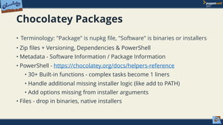 Chocolatey Packages
• Terminology: "Package" is nupkg ﬁle, "Software" is binaries or installers
• Zip files + Versioning, Dependencies & PowerShell
• Metadata - Software Information / Package Information
• PowerShell - https://chocolatey.org/docs/helpers-reference
• 30+ Built-in functions - complex tasks become 1 liners
• Handle additional missing installer logic (like add to PATH)
• Add options missing from installer arguments
• Files - drop in binaries, native installers
 