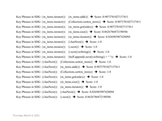 Thursday, March 4, 2021
Key Phrases in SDG :{m_items.iterator()} {m_items.add(i)}  Score :0.9073701027137411
Key Phrases in SDG :{m_items.iterator()} {Collections.sort(m_items)}  Score :0.9073701027137411
Key Phrases in SDG :{m_items.iterator()} {m_items.get(index)}  Score :0.9073701027137411
Key Phrases in SDG :{m_items.iterator()} {m_items.size()}  Score :0.8626786872190586
Key Phrases in SDG :{m_items.iterator()} {m_items.iterator()}  Score :0.826985987428094
Key Phrases in SDG :{m_items.iterator()} {i.hasNext()}  Score :1.0
Key Phrases in SDG :{m_items.iterator()} {i.next()}  Score :1.0
Key Phrases in SDG :{m_items.iterator()} {i.next().toString()}  Score :1.0
Key Phrases in SDG :{m_items.iterator()} {buff.append(i.next().toString() + “ “)}  Score :1.0
Key Phrases in SDG :{i.hasNext()} {Collections.sort(m_items)}  Score :1.0
Key Phrases in SDG :{i.hasNext()} {m_items.add(i)}  Score :0.9073701027137411
Key Phrases in SDG :{i.hasNext()} {Collections.sort(m_items)}  Score :1.0
Key Phrases in SDG :{i.hasNext()} {m_items.get(index)}  Score :1.0
Key Phrases in SDG :{i.hasNext()} {m_items.size()}  Score :1.0
Key Phrases in SDG :{i.hasNext()} {m_items.iterator()}  Score :1.0
Key Phrases in SDG :{i.hasNext()} {i.hasNext()}  Score :0.826985987428094
Key Phrases in SDG :{i.hasNext()} {i.next()}  Score :0.8626786872190586
 