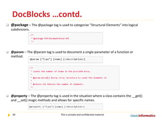 DocBlocks …contd.


@package – The @package tag is used to categorize "Structural Elements" into logical
subdivisions.



@param – The @param tag is used to document a single parameter of a function or
method.



@property – The @property tag is used in the situation where a class contains the __get()
and __set() magic methods and allows for specific names.

34

This is private and confidential material

 