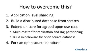 How	
  to	
  overcome	
  this?	
  
1.  ApplicaEon	
  level	
  sharding	
  
2.  Build	
  a	
  distributed	
  database	
  from	
  scratch	
  
3.  Extend	
  on	
  core	
  for	
  agreed	
  upon	
  use-­‐case	
  
•  MulE-­‐master	
  for	
  replicaEon	
  and	
  HA;	
  parEEoning	
  
•  Build	
  middleware	
  for	
  open	
  source	
  database	
  
4.  Fork	
  an	
  open	
  source	
  database	
  
	
  
 