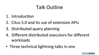 Talk	
  Outline	
  
1.  IntroducEon	
  
2.  Citus	
  5.0	
  and	
  its	
  use	
  of	
  extension	
  APIs	
  
3.  Distributed	
  query	
  planning	
  
4.  Diﬀerent	
  distributed	
  executors	
  for	
  diﬀerent	
  
workloads	
  
•  Three	
  technical	
  lightning	
  talks	
  in	
  one	
  
 