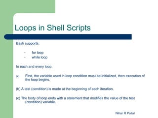 Loops in Shell Scripts
Bash supports:

      –   for loop
      –   while loop

In each and every loop,

(e)   First, the variable used in loop condition must be initialized, then execution of
      the loop begins.

(b) A test (condition) is made at the beginning of each iteration.

(c) The body of loop ends with a statement that modifies the value of the test
      (condition) variable.


                                                                     Nihar R Paital
 