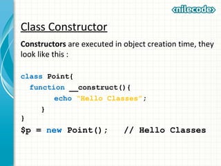 Class Constructor
Constructors are executed in object creation time, they
look like this :
class Point{
function __construct(){
echo “Hello Classes”;
}
}
$p = new Point(); // Hello Classes
 