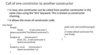 Call of one constrictor to another constructor
• In Java, one constructor can be called from another constructor in the
same class using the ‘this’ keyword. This is known as constructor
chaining.
• It allows the reuse of constructor code.
class Temp{
Temp(){
this(5); // calls constructor 2
System.out.println("The Default constructor");
}
Temp(int x){ //constructor 2
this(5, 15); // calls constructor 3
System.out.println(x);
}
Temp(int x, int y){ //constructor 3
System.out.println(x * y);
}
public static void main(String args[])
{
// invokes default constructor first
new Temp();
}
}
 