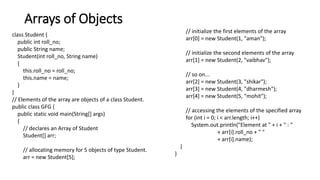 Arrays of Objects
class Student {
public int roll_no;
public String name;
Student(int roll_no, String name)
{
this.roll_no = roll_no;
this.name = name;
}
}
// Elements of the array are objects of a class Student.
public class GFG {
public static void main(String[] args)
{
// declares an Array of Student
Student[] arr;
// allocating memory for 5 objects of type Student.
arr = new Student[5];
// initialize the first elements of the array
arr[0] = new Student(1, "aman");
// initialize the second elements of the array
arr[1] = new Student(2, "vaibhav");
// so on...
arr[2] = new Student(3, "shikar");
arr[3] = new Student(4, "dharmesh");
arr[4] = new Student(5, "mohit");
// accessing the elements of the specified array
for (int i = 0; i < arr.length; i++)
System.out.println("Element at " + i + " : "
+ arr[i].roll_no + " "
+ arr[i].name);
}
}
 