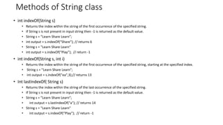 Methods of String class
• int indexOf(String s)
• Returns the index within the string of the first occurrence of the specified string.
• If String s is not present in input string then -1 is returned as the default value.
• String s = ”Learn Share Learn”;
• int output = s.indexOf(“Share”); // returns 6
• String s = "Learn Share Learn“
• int output = s.indexOf(“Play”); // return -1
• int indexOf(String s, int i)
• Returns the index within the string of the first occurrence of the specified string, starting at the specified index.
• String s = ”Learn Share Learn”;
• int output = s.indexOf("ea",3);// returns 13
• Int lastIndexOf( String s)
• Returns the index within the string of the last occurrence of the specified string.
• If String s is not present in input string then -1 is returned as the default value.
• String s = ”Learn Share Learn”;
• int output = s.lastIndexOf("a"); // returns 14
• String s = "Learn Share Learn"
• int output = s.indexOf(“Play”); // return -1
 