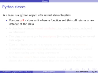 Classes


Python classes

 A class is a python object with several characteristics:
        You can call a class as it where a function and this call returns a new
        instance of the class
        A class has arbitrary named attributes that can be bound, unbound
        an referenced
        The class attributes can be descriptors (including functions) or normal
        data objects
        Class attributes bound to functions are also known as methods
        A method can have special python-deﬁned meaning (they’re named
        with two leading and trailing underscores)
        A class clan inherit from other classes, meaning it delegates to other
        classes the look-up of attributes that are not found in the class itself


J.M.Gimeno (jmgimeno@diei.udl.cat)    OOP in Python              Curs 2009-2010   4 / 49
 