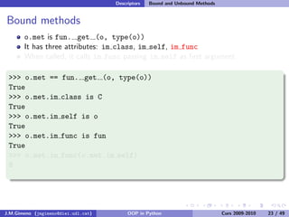 Descriptors   Bound and Unbound Methods


Bound methods
       o.met is fun. get (o, type(o))
       It has three attributes: im class, im self, im func
       When called, it calls im func passing im self as ﬁrst argument

 >>> o.met ==         fun. get (o, type(o))
 True
 >>> o.met.im        class is C
 True
 >>> o.met.im        self is o
 True
 >>> o.met.im        func is fun
 True
 >>> o.met.im        func(o.met.im self)
 8




J.M.Gimeno (jmgimeno@diei.udl.cat)        OOP in Python                        Curs 2009-2010   23 / 49
 
