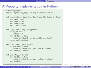 Descriptors   Properties


A Property Implementation in Python
 class Property(object):
     "Emulate PyProperty_Type() in Objects/descrobject.c"

      def __init__(self, fget=None, fset=None, fdel=None, doc=None):
          self.fget = fget
          self.fset = fset
          self.fdel = fdel
          self.__doc__ = doc

      def __get__(self, obj, objtype=None):
          if obj is None:
              return self
          if self.fget is None:
              raise AttributeError, ¨nreadable attribute"
                                    u
          return self.fget(obj)

      def __set__(self, obj, value):
          if self.fset is None:
              raise AttributeError, ¸an’t set attribute"
                                    c
          self.fset(obj, value)

      def __delete__(self, obj):
          if self.fdel is None:
              raise AttributeError, ¸an’t delete attribute"
                                    c
          self.fdel(obj)


J.M.Gimeno (jmgimeno@diei.udl.cat)          OOP in Python              Curs 2009-2010   28 / 49
 