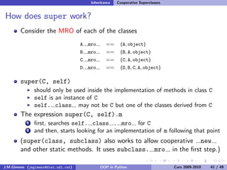 Inheritance   Cooperative Superclasses


How does super work?
        Consider the MRO of each of the classes
                                     A. mro      ==     (A, object)
                                     B. mro      ==     (B, A, object)
                                     C. mro      ==     (C, A, object)
                                     D. mro      ==     (D, B, C, A, object)

        super(C, self)
               should only be used inside the implementation of methods in class C
               self is an instance of C
               self. class may not be C but one of the classes derived from C
        The expression super(C, self).m
           1   ﬁrst, searches self. class . mro for C
           2   and then, starts looking for an implementation of m following that point
        (super(class, subclass) also works to allow cooperative new
        and other static methods. It uses subclass. mro in the ﬁrst step.)

J.M.Gimeno (jmgimeno@diei.udl.cat)            OOP in Python                       Curs 2009-2010   41 / 49
 