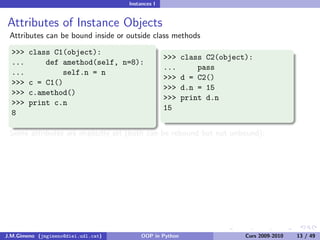 Instances I


Attributes of Instance Objects
 Attributes can be bound inside or outside class methods

  >>>   class C1(object):
                                                   >>>    class C2(object):
  ...       def amethod(self, n=8):
                                                   ...        pass
  ...            self.n = n
                                                   >>>    d = C2()
  >>>   c = C1()
                                                   >>>    d.n = 15
  >>>   c.amethod()
                                                   >>>    print d.n
  >>>   print c.n
                                                   15
  8

 Some attributes are implicitly set (both can be rebound but not unbound):

 >>> print d. class
 <class ’ main .C2’>
 >>> d. dict [’z’] = 42
 >>> print d.z
 42
 >>> print d. dict [’n’]
 15


J.M.Gimeno (jmgimeno@diei.udl.cat)        OOP in Python                  Curs 2009-2010   13 / 49
 