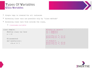 Types Of Variables
Class Variables

Single copy is created for all instances

Accessing class vars are possible only by 'class methods'

Accessing class vars from outside the class,

classname.variable
class Sample:
#Define class var here
x = 10
@classmethod
def modify(cls):
cls.x += 1
#Create an objects
s1 = Sample()
s2 = Sample()
print("s1.x: ", s1.x)
print("s2.x: ", s2.x)
s1.modify()
print("s1.x: ", s1.x)
print("s2.x: ", s2.x)
 