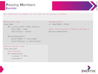Passing Members
Example
#To understand how members of one class can be passed to another
#Define the class
class Emp:
def __init__(self, name, salary):
self.name = name
self.salary = salary
def putdata(self):
print("Name: ", self.name)
print("Salary: ", self.salary)
#Create Object
e = Emp("Ram", 20000)
#Call static method of Myclass and pass e
Myclass.mymethod(e)
#Define another class
class Myclass:
@staticmethod
def mymethod(e):
e.salary += 1000
e.putdata()
 