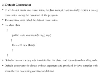 3. Default Constructor
 If we do not create any constructor, the Java compiler automatically creates a no-arg
constructor during the execution of the program.
 This constructor is called the default constructor.
 Ex: class Data
{
public static void main(String[] args)
{
Data d = new Data();
}
}
 Default constructor only role is to initialize the object and return it to the calling code.
 Default constructor is always without argument and provided by java compiler only
when there is no existing constructor defined.
 