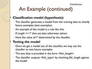 An Example (continued)
Classification
 Classification model (hypothesis):
◦ The classifier generates a model from the training data to classify
future examples (test examples)
◦ An example of the model is a rule like this:
◦ If Length >= l* then sea bass otherwise salmon
◦ Here the value of l* determined by the classifier
 Testing the model
◦ Once we get a model out of the classifier, we may use the
classifier to test future examples
◦ The test data is provided in the form <fish_length>
◦ The classifier outputs <fish_type> by checking fish_length against
the model
 