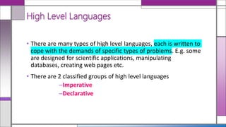 • There are many types of high level languages, each is written to
cope with the demands of specific types of problems. E.g. some
are designed for scientific applications, manipulating
databases, creating web pages etc.
• There are 2 classified groups of high level languages
–Imperative
–Declarative
High Level Languages
 