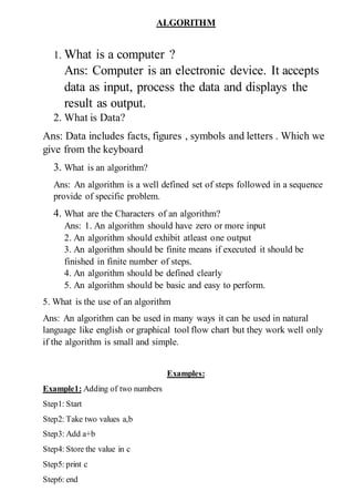 ALGORITHM
1. What is a computer ?
Ans: Computer is an electronic device. It accepts
data as input, process the data and displays the
result as output.
2. What is Data?
Ans: Data includes facts, figures , symbols and letters . Which we
give from the keyboard
3. What is an algorithm?
Ans: An algorithm is a well defined set of steps followed in a sequence
provide of specific problem.
4. What are the Characters of an algorithm?
Ans: 1. An algorithm should have zero or more input
2. An algorithm should exhibit atleast one output
3. An algorithm should be finite means if executed it should be
finished in finite number of steps.
4. An algorithm should be defined clearly
5. An algorithm should be basic and easy to perform.
5. What is the use of an algorithm
Ans: An algorithm can be used in many ways it can be used in natural
language like english or graphical tool flow chart but they work well only
if the algorithm is small and simple.
Examples:
Example1: Adding of two numbers
Step1: Start
Step2: Take two values a,b
Step3: Add a+b
Step4: Store the value in c
Step5: print c
Step6: end
 