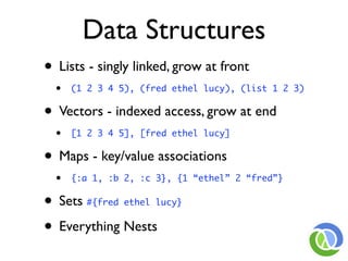 Data Structures
• Lists - singly linked, grow at front
  •   (1 2 3 4 5), (fred ethel lucy), (list 1 2 3)


• Vectors - indexed access, grow at end
  •   [1 2 3 4 5], [fred ethel lucy]


• Maps - key/value associations
  •   {:a 1, :b 2, :c 3}, {1 “ethel” 2 “fred”}


• Sets  #{fred ethel lucy}


• Everything Nests
 
