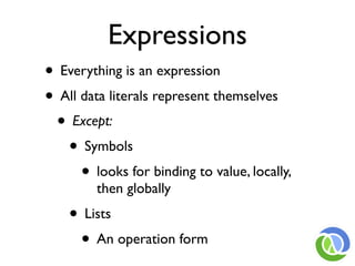 Expressions
• Everything is an expression
• All data literals represent themselves
 • Except:
   • Symbols
      • looks for binding to value, locally,
         then globally
    • Lists
     • An operation form
 