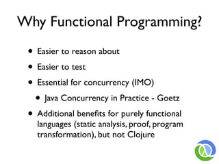 Why Functional Programming?

 • Easier to reason about
 • Easier to test
 • Essential for concurrency (IMO)
  • Java Concurrency in Practice - Goetz
 • Additional beneﬁts for purely functional
   languages (static analysis, proof, program
   transformation), but not Clojure
 
