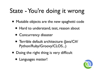 State - You’re doing it wrong
• Mutable objects are the new spaghetti code
 • Hard to understand, test, reason about
 • Concurrency disaster
 • Terrible default architecture (Java/C#/
    Python/Ruby/Groovy/CLOS...)
• Doing the right thing is very difﬁcult
 • Languages matter!
 