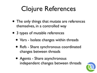 Clojure References
• The only things that mutate are references
  themselves, in a controlled way
• 3 types of mutable references
 • Vars - Isolate changes within threads
 • Refs - Share synchronous coordinated
    changes between threads
  • Agents - Share asynchronous
    independent changes between threads
 
