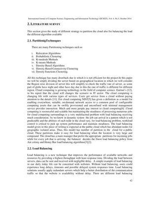International Journal of Computer Science, Engineering and Information Technology (IJCSEIT), Vol. 4, No.5, October 2014 
42 
2. LITERATURE SURVEY 
This section gives the study of different strategy to partition the cloud also for balancing the load 
the different algorithm available 
2.1. PartitionigTechnoques 
There are many Partitioning techniques such as 
i. Relocation Algorithms 
ii. Probabilistic Clustering 
iii. K-medoids Methods 
iv. K-means Methods 
v. Density-Based Algorithms 
vi. Density-Based Connectivity Clustering 
vii. Density Functions Clustering. 
All this technique has many drawback due to which it is not efficient for the project.In this paper 
we will be simply dividing the server based on geographical location in which we will consider 
the Region wise division of server this will simplify to check the traffic rate of server, as some 
part of globe have night and other have day due to this the rate of traffic is different for different 
region. Cloud computing is growing technology in the field of computer science. Gartner’s [12], 
in his report that the cloud will changes the scenario in IT sector. The cloud computing is 
changing life with various types of services. Users get service from a cloud without paying 
attention to the details [11]. For cloud computing NIST[5] has given a definition as a model for 
enabling everywhere, suitable, on-demand network access to a common pool of configurable 
computing assets that can be swiftly provisioned and unconfined with minimal management 
service provider interaction. Much and more people pay interest to cloud computing[6] .Cloud 
computing is resourceful and scalable but maintaining the steadiness of processing numerous jobs 
for cloud computing surroundings is a very multifaceted problem with load balancing receiving 
much consideration. As we know in dynamic system the job can arrival in a pattern which is not 
predictable and the abilities of each node in the cloud vary, for load balancing problem, workload 
control is critical to pick up system performance and maintain steadiness. The load balancing 
model given in this piece of writing is expected at the public cloud which has abundant nodes for 
geographic isolated areas. Thus, this model has number of partition in the cloud for a public 
cloud. These partitions make it easy for load balancing when the location is very large and 
compound. The cloud has a main manager that prefer the appropriate partitions for incoming jobs 
while for every job that is arriving the balancer decides the finest load balancing policy from 
Ant colony and Honey Bee load balancing algorithms[3][2]. 
. 
2.2. Load Balancing 
Load balancing is a new technique that improves the performance of available networks and 
resources by providing a highest throughput with least response time. Dividing the load between 
servers, data can be sent and received with negligible delay. A simple example of load balancing 
in our daily today life can be concerned with websites. Without load balancing, users could 
experience long delays, timeouts and possible delayed system responses time. Load balancing 
solutions usually apply redundant servers which help a better distribution of the communication 
traffic so that the website is availability without delay. There are different load balancing 
 
