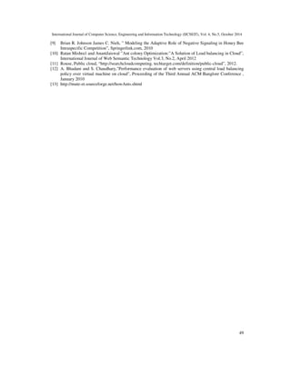 International Journal of Computer Science, Engineering and Information Technology (IJCSEIT), Vol. 4, No.5, October 2014 
[9] Brian R. Johnson James C. Nieh, ” Modeling the Adaptive Role of Negative Signaling in Honey Bee 
49 
Intraspecific Competition”, Springerlink.com, 2010 
[10] Ratan Mishra1 and AnantJaiswal ”Ant colony Optimization:”A Solution of Load balancing in Cloud”, 
International Journal of Web Semantic Technology Vol.3, No.2, April 2012 
[11] Rouse, Public cloud, “http://searchcloudcomputing. techtarget.com/definition/public-cloud”, 2012. 
[12] A. Bhadani and S. Chaudhary,Performance evaluation of web servers using central load balancing 
policy over virtual machine on cloud, Proceeding of the Third Annual ACM Banglore Conference , 
January 2010 
[13] http://mute-et.sourceforge.net/howAnts.shtml 
