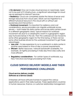 14
• On demand: One can invoke cloud services on need basis, need
not to be part of IT infrastructure—a significant advantage for cloud
use as opposed to internal IT services.
• Resiliency: Cloud can completely isolate the failure of server and
storage resources from cloud users. (Work can be migrated to a
different physical resource in the cloud with or without user
awareness and intervention.)
• Workload movement: It is important for resiliency and cost
considerations, service providers can migrate workloads across
servers — both inside the data center and across data centers (even
in a different geographic area). Typical reasons for workload
movement are due to a catastrophic event in a geographic region
(say Hurricane Sandy in the US). Then the corkload can be moved to
some other geographic region for the time being, or there can be
some other business drivers for the workload movement to get these
advantages:
• Less cost - It is less expensive to run a workload in a data center in
another area based on time of day or power requirements.
• Efficient –Better resources / network bandwidth availability. For
example, US nightly processing in India day time is less costly and
more efficient.
• Regulatory considerations - For certain types of workloads, e.g.
New York stock exchange processing from India.
CLOUD SERVICE DELIVERY MODELS AND THEIR
PERFORMANCE CHALLENGES
Cloud service delivery models
Software as a Service (SaaS)
Enterprises will have software licenses to support the various
applications used in their daily business. These applications could be
in human resources, finance, or customer relationship management.
 
