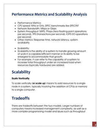 7
Performance Metrics and Scalability Analysis
• Performance Metrics:
• CPU speed: MHz or GHz, SPEC benchmarks like SPECINT
• Network Bandwidth: Mbps or Gbps
• System throughput: MIPS, TFlops (tera floating-point operations
per second), TPS (transactions per second), IOPS (IO operations
per second)
• Other metrics: Response time, network latency, system
availability
• Scalability:
• Scalability is the ability of a system to handle growing amount
of work in a capable/efficient manner or its ability to be
enlarged to accommodate that growth.
• For example, it can refer to the capability of a system to
increase total throughput under an increased load when
resources (typically hardware) are added.
Scalability
Scale Vertically
To scale vertically (or scale up) means to add resources to a single
node in a system, typically involving the addition of CPUs or memory
to a single computer.
Tradeoffs
There are tradeoffs between the two models. Larger numbers of
computers means increased management complexity, as well as a
more complex programming model and issues such as throughput
 