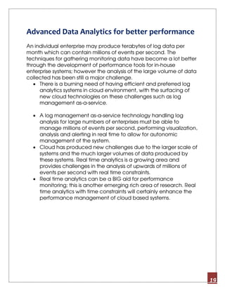 19
Advanced Data Analytics for better performance
An individual enterprise may produce terabytes of log data per
month which can contain millions of events per second. The
techniques for gathering monitoring data have become a lot better
through the development of performance tools for in-house
enterprise systems; however the analysis of the large volume of data
collected has been still a major challenge.
• There is a burning need of having efficient and preferred log
analytics systems in cloud environment, with the surfacing of
new cloud technologies on these challenges such as log
management as-a-service.
• A log management as-a-service technology handling log
analysis for large numbers of enterprises must be able to
manage millions of events per second, performing visualization,
analysis and alerting in real time to allow for autonomic
management of the system.
• Cloud has produced new challenges due to the larger scale of
systems and the much larger volumes of data produced by
these systems. Real time analytics is a growing area and
provides challenges in the analysis of upwards of millions of
events per second with real time constraints.
• Real time analytics can be a BIG aid for performance
monitoring; this is another emerging rich area of research. Real
time analytics with time constraints will certainly enhance the
performance management of cloud based systems.
 