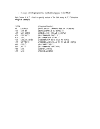 ● N codes- specify program line number to executed by the MCU 
Axis Codes: X,Y,Z - Used to specify motion of the slide along X, Y, Z direction 
Program Example 
O1234 (Program Number) 
N5 G90 G20 (ABSOLUTE COORDINATE. IN INCHES) 
N10 M06 T3 (TOOLCHANGE TO TOOL #3) 
N15 M03 S1250 (SPINDLE ON CW AT 1250RPM) 
N20 G00 X1 Y1 (RAPID OVER TO X1 Y1) 
N25 Z0.1 (RAPID DOWN TO Z0.1) 
N30 G01 Z-0.125 F5 (FEED DOWN TO Z-0.125 AT 5IPM) 
N35 X3 Y2 F10 (FEED DIAGONALLY TO X3 Y2 AT 10IPM) 
N40 G00 Z1 (RAPID UP TO Z1) 
N45 X0 Y0 (RAPID OVER TO X0 Y0) 
N50 M05 (SPINDLE OFF) 
N55 M30 (PROGRAM END 
