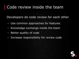 Code review inside the team
Developers do code review for each other
- Use common approaches for features
- Knowledge exchange inside the team
- Better quality of code
- Increase responsibility for review code
 
