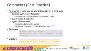 18
Comments (Best Practice)
• Comments: notes of explanation within a program
• Ignored by Python interpreter
• Intended for a person reading the program’s code
• Begin with a # character
• Types of comments:
• Single Line Comments [ using # ]
• Multi-Line Comments """ type whatever here... """
• Example:
• Output:
# This line is a comment.
print("This line is not a comment, it is
code.")
This line is not a comment, it is code.
 