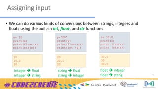 41
Assigning input
• We can do various kinds of conversions between strings, integers and
floats using the built-in int, float, and str functions
integer  float
integer  string
string  float
string  integer
float  integer
float  string
x= 10
print(x)
print(float(x))
print(str(x))
y='20'
print(y)
print(float(y))
print(int (y))
z= 30.0
print(z)
print (int(z))
print (str(z))
30.0
30
30.0
20
20.0
20
10
10.0
10
 