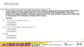 45
If/ELIF/ELSE
• If you have several mutually exclusive choices, and want to guarantee that only
one of them is executed, you can use an IF/ELIF/ELSE statements. The ELIF
statement adds another boolean expression test and another block of code that
is executed if the boolean expression is true.
• Syntax:
if boolean expression :
STATEMENT
STATEMENT
elif 2nd boolean expression :
STATEMENT
STATEMENT
else:
STATEMENT
STATEMENT
 