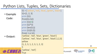 • Example
Code:
• Output:
S1 = ['yellow', 'red', 'blue', 'green', 'black’]
S2=[1, 2, 3]
print (S1)
Print(S1+S2)
print (S1[0])
print (S2*3)
print (len(S1))
print (S1[0:2])
Print( 1 in S2)
['yellow', 'red', 'blue', 'green', 'black']
['yellow', 'red', 'blue', 'green', 'black’,1,2,3]
yellow
[1, 2, 3, 1, 2, 3, 1, 2, 3]
5
[‘yellow', ‘red’]
True
Python Lists, Tuples, Sets, Dictionaries
84
 