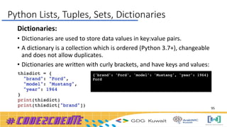 Dictionaries:
• Dictionaries are used to store data values in key:value pairs.
• A dictionary is a collection which is ordered (Python 3.7+), changeable
and does not allow duplicates.
• Dictionaries are written with curly brackets, and have keys and values:
Python Lists, Tuples, Sets, Dictionaries
95
 
