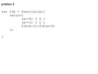 problem 2 var fib = function(x){      return(            (x==0) ? 0 :            (x==1) ? 1 :            fib(x-1)+fib(x-2)      ); } 