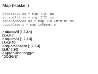 Map (Haskell) doubleAll xs = map (*2) xs squareAll xs = map (^2) xs squareAndAdd xs = map (\x->x*x+x) xs upperCase s = map toUpper s > doubleAll [1,2,3,4] [2,4,6,8] > squareAll [1,2,3,4] [1,4,9,16] > squareAndAdd [1,2,3,4] [2,6,12,20] > upperCase &quot;doggie&quot; &quot;DOGGIE&quot; 