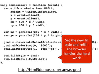 body.onmousemove = function (event) {
  var width = window.innerWidth,
      height = window.innerHeight,
      x = event.clientX,
      y = event.clientY,
      rx = 600 * x / width,
      ry = 600 * y / width;

     var xc = parseInt(256 * x / width);
     var yc = parseInt(256 * y / height);
                                          Set 0, rx, ry, 600);
     grad = ctx.createRadialGradient(rx, ry,
                                              the new ﬁll
     grad.addColorStop(0, '#000');       style and reﬁll -
                                           the browser
     grad.addColorStop(1, 'rgb('+xc+','+(255-xc)+','+yc+')');

     ctx.fillStyle = grad;
                                         handles the hard
     ctx.fillRect(0,0,600,600);                work
};

             http://html5demos.com/canvas-grad
 