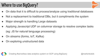 ● On data that it is difficult to process/analyze using traditional databases
● Not a replacement to traditional DBs, but it compliments the system
● Major strength is handling Large datasets
● Applying Javascript UDF on columnar storage to resolve complex tasks
(eg: JS for natural language processing)
● On streams (forms, IoT, Kafka)
● On exploring unstructured data
Where to use BigQuery?
Creating #serverless data analytics system on GCP using BigQuery @martonkodok
 