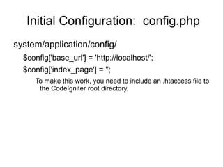 Initial Configuration: config.php
system/application/config/
  $config['base_url'] = 'http://localhost/';
  $config['index_page'] = '';
     To make this work, you need to include an .htaccess file to
      the CodeIgniter root directory.
 
