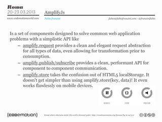 AmplifyJs
                 Fabio franzini                   fabio@fabiofranzini.com - @franzinifabio




Is a set of components designed to solve common web application
problems with a simplistic API like
     – amplify.request provides a clean and elegant request abstraction
        for all types of data, even allowing for transformation prior to
        consumption.
     – amplify.publish/subscribe provides a clean, performant API for
        component to component communication.
     – amplify.store takes the confusion out of HTML5 localStorage. It
        doesn't get simpler than using amplify.store(key, data)! It even
        works flawlessly on mobile devices.
 
