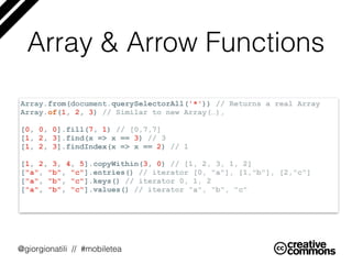 @giorgionatili // #mobiletea
Array & Arrow Functions
Array.from(document.querySelectorAll('*')) // Returns a real Array
Array.of(1, 2, 3) // Similar to new Array(…),
[0, 0, 0].fill(7, 1) // [0,7,7]
[1, 2, 3].find(x => x == 3) // 3
[1, 2, 3].findIndex(x => x == 2) // 1 
[1, 2, 3, 4, 5].copyWithin(3, 0) // [1, 2, 3, 1, 2]
["a", "b", "c"].entries() // iterator [0, "a"], [1,"b"], [2,"c"]
["a", "b", "c"].keys() // iterator 0, 1, 2
["a", "b", "c"].values() // iterator "a", "b", "c"
 