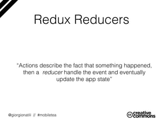 @giorgionatili // #mobiletea
Redux Reducers
“Actions describe the fact that something happened,
then a reducer handle the event and eventually
update the app state”
 