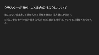 クラスターが発生した場合のリスクについて
致し方ない現象として受け入れて開催を継続する方針をとりたい。
ただし、参加者への風評被害（いじめ等）に繋がる場合は、オンライン開催へ切り替え
る。
 