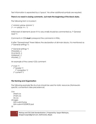 2 Markup and CSS Code Standardization.| Prepared by: Saajan Maharjan,
designersaajan@gmail.com, Kathmandu ,Nepal.
Text information is separated by a "space". No other additional symbols are required.
There is no need in closing comments. Just mark the beginning of the block styles.
The following form is incorrect:
/* ##### article ##### */
/* --== article ==-- */
Initial reset of elements (even if it is very small) should be commented as /* General
reset */.
Comments in CSS must correspond the comments in HTML.
If after "General reset" there follows the declaration of all main blocks, it is mentioned as
/* General settings */:
/* General settings */
#header{...}
#content{...}
#sidebar{...}
#footer{...}
An example of the correct CSS comment:
/* main */
/* header */
/* navigation */
/* content */
File Naming and Organization
The following example file structure should be used for static resources (framework-
specific conventions take precedence):
/css
/reset.css
/main.css
/ie.css
/images
/btn-submit.png
/btn-submit-SOURCE.psd
/js
 